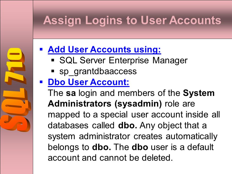 Assign Logins to User Accounts  Add User Accounts using:  SQL Server Enterprise Manager  sp_grantdbaaccess  Dbo User Account: The sa login and members of the System Administrators (sysadmin) role are mapped to a special user account inside all databases called dbo.