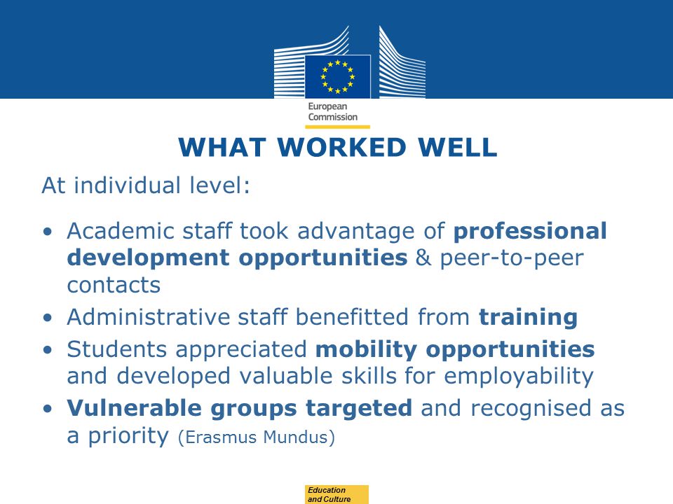 WHAT WORKED WELL At individual level: Academic staff took advantage of professional development opportunities & peer-to-peer contacts Administrative staff benefitted from training Students appreciated mobility opportunities and developed valuable skills for employability Vulnerable groups targeted and recognised as a priority (Erasmus Mundus) Education and Culture