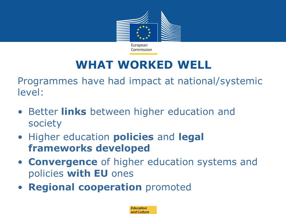 WHAT WORKED WELL Programmes have had impact at national/systemic level: Better links between higher education and society Higher education policies and legal frameworks developed Convergence of higher education systems and policies with EU ones Regional cooperation promoted Education and Culture