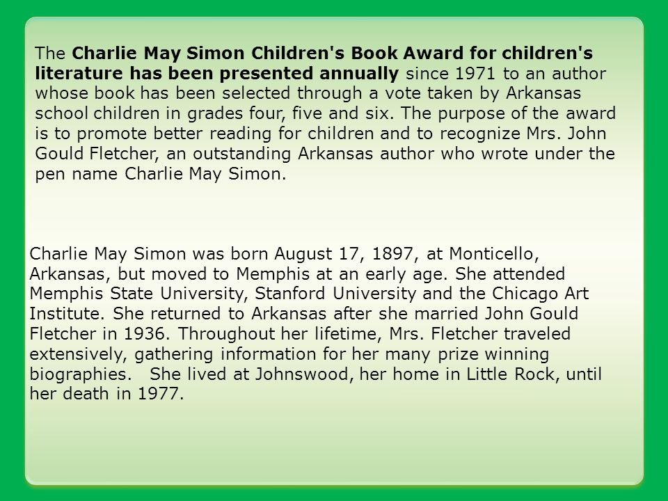 The Charlie May Simon Children s Book Award for children s literature has been presented annually since 1971 to an author whose book has been selected through a vote taken by Arkansas school children in grades four, five and six.