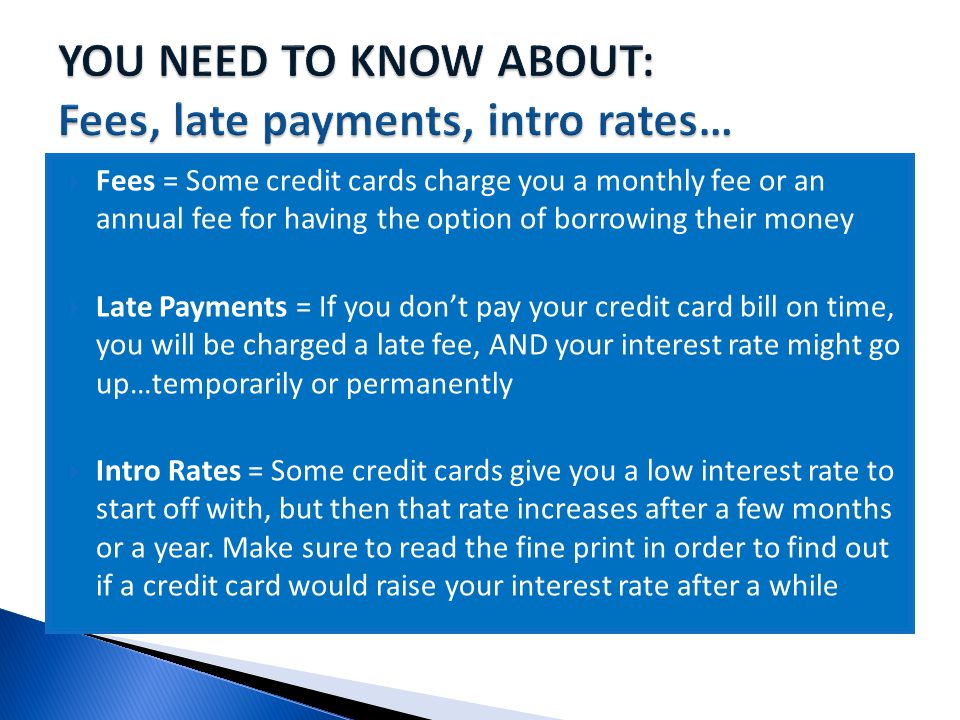  Fees = Some credit cards charge you a monthly fee or an annual fee for having the option of borrowing their money  Late Payments = If you don’t pay your credit card bill on time, you will be charged a late fee, AND your interest rate might go up…temporarily or permanently  Intro Rates = Some credit cards give you a low interest rate to start off with, but then that rate increases after a few months or a year.