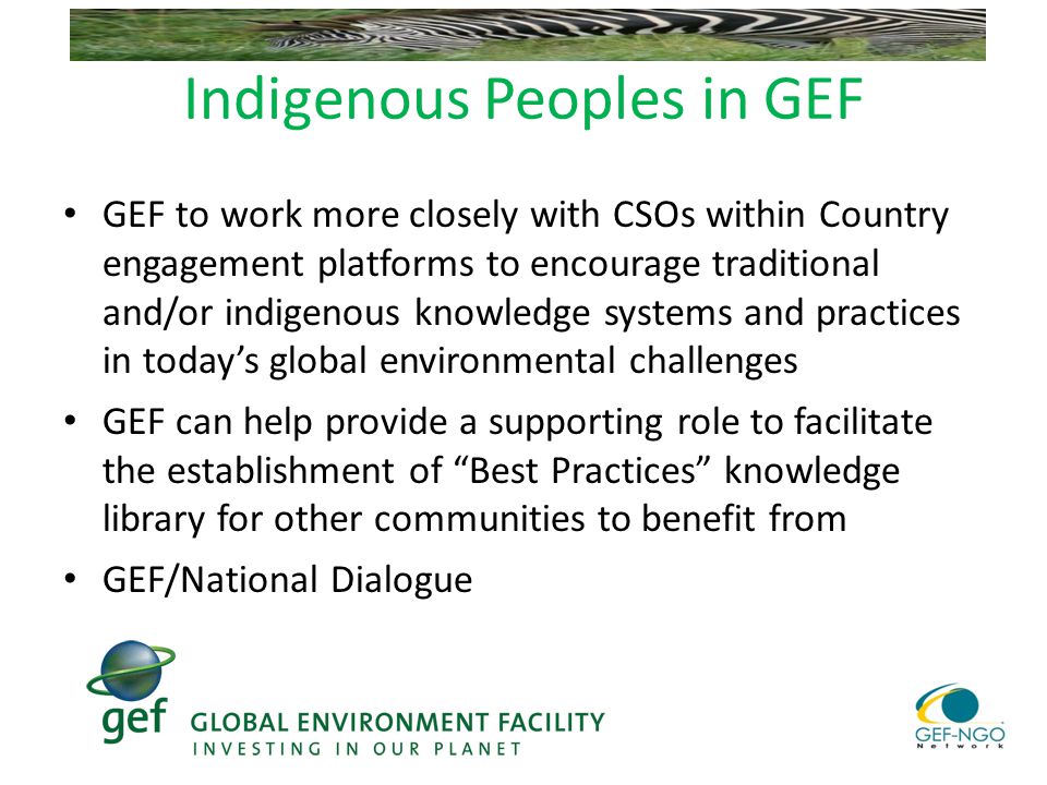 Indigenous Peoples in GEF GEF to work more closely with CSOs within Country engagement platforms to encourage traditional and/or indigenous knowledge systems and practices in today’s global environmental challenges GEF can help provide a supporting role to facilitate the establishment of Best Practices knowledge library for other communities to benefit from GEF/National Dialogue
