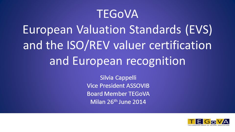Silvia Cappelli Vice President ASSOVIB Board Member TEGoVA Milan 26 th June 2014 TEGoVA European Valuation Standards (EVS) and the ISO/REV valuer certification and European recognition
