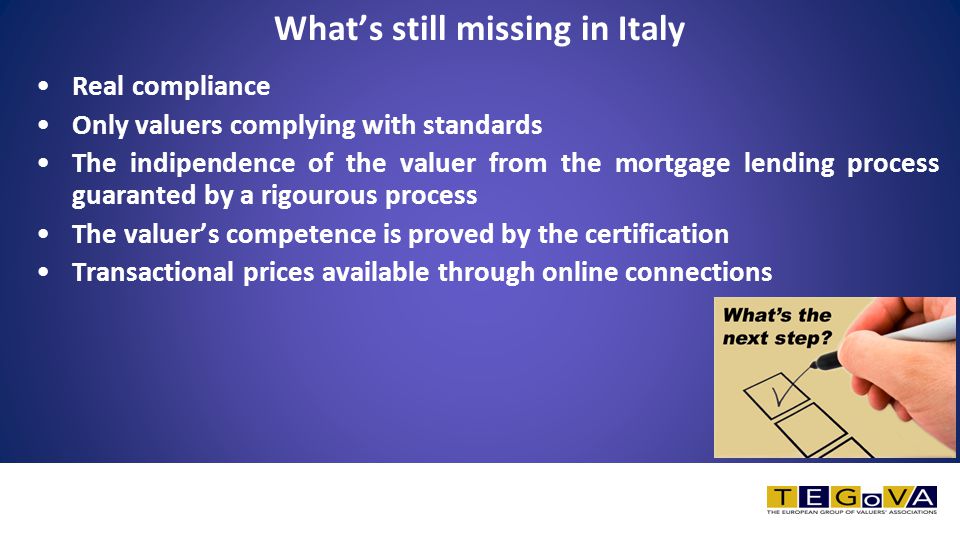 What’s still missing in Italy Real compliance Only valuers complying with standards The indipendence of the valuer from the mortgage lending process guaranted by a rigourous process The valuer’s competence is proved by the certification Transactional prices available through online connections