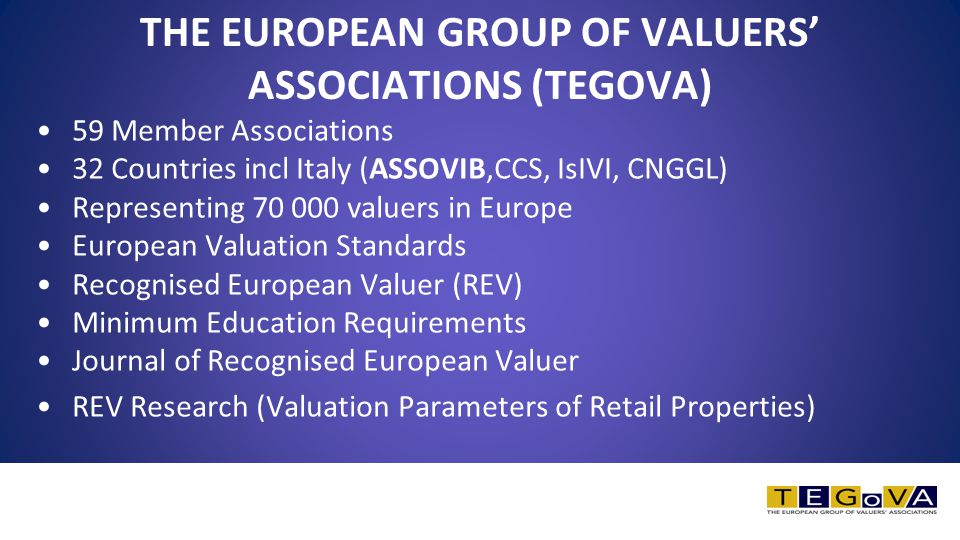 THE EUROPEAN GROUP OF VALUERS’ ASSOCIATIONS (TEGOVA) 59 Member Associations 32 Countries incl Italy (ASSOVIB,CCS, IsIVI, CNGGL) Representing valuers in Europe European Valuation Standards Recognised European Valuer (REV) Minimum Education Requirements Journal of Recognised European Valuer REV Research (Valuation Parameters of Retail Properties)