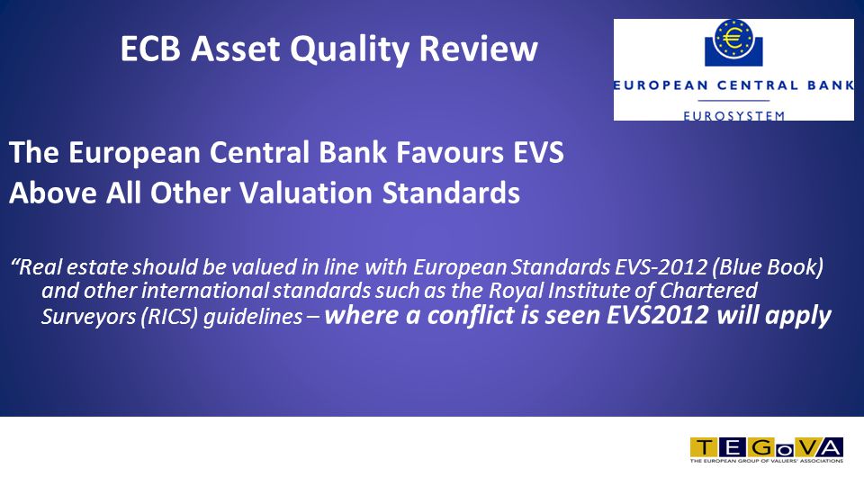 ECB Asset Quality Review The European Central Bank Favours EVS Above All Other Valuation Standards Real estate should be valued in line with European Standards EVS-2012 (Blue Book) and other international standards such as the Royal Institute of Chartered Surveyors (RICS) guidelines – where a conflict is seen EVS2012 will apply