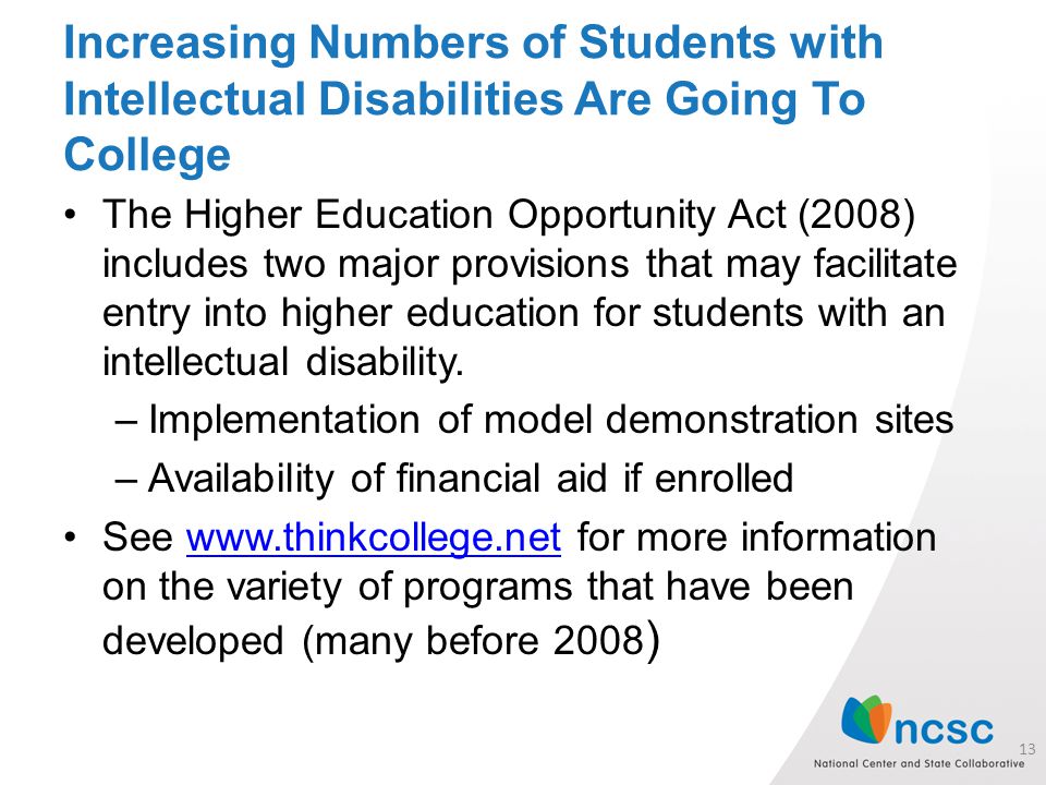 Increasing Numbers of Students with Intellectual Disabilities Are Going To College The Higher Education Opportunity Act (2008) includes two major provisions that may facilitate entry into higher education for students with an intellectual disability.