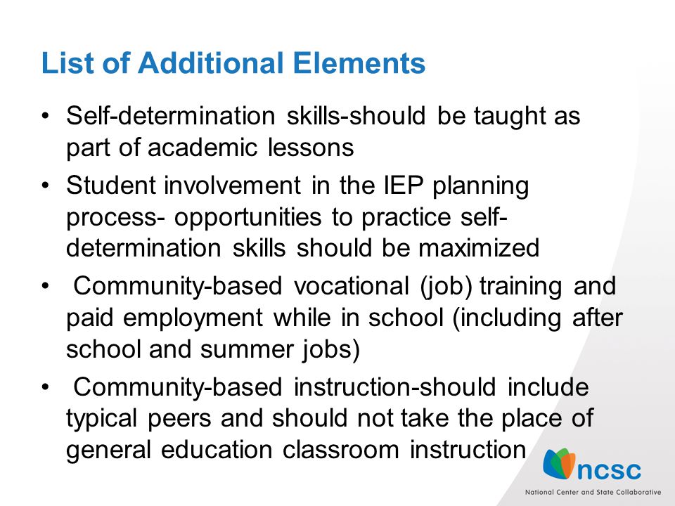List of Additional Elements Self-determination skills-should be taught as part of academic lessons Student involvement in the IEP planning process- opportunities to practice self- determination skills should be maximized Community-based vocational (job) training and paid employment while in school (including after school and summer jobs) Community-based instruction-should include typical peers and should not take the place of general education classroom instruction