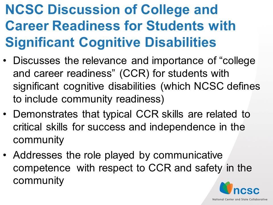 NCSC Discussion of College and Career Readiness for Students with Significant Cognitive Disabilities Discusses the relevance and importance of college and career readiness (CCR) for students with significant cognitive disabilities (which NCSC defines to include community readiness) Demonstrates that typical CCR skills are related to critical skills for success and independence in the community Addresses the role played by communicative competence with respect to CCR and safety in the community