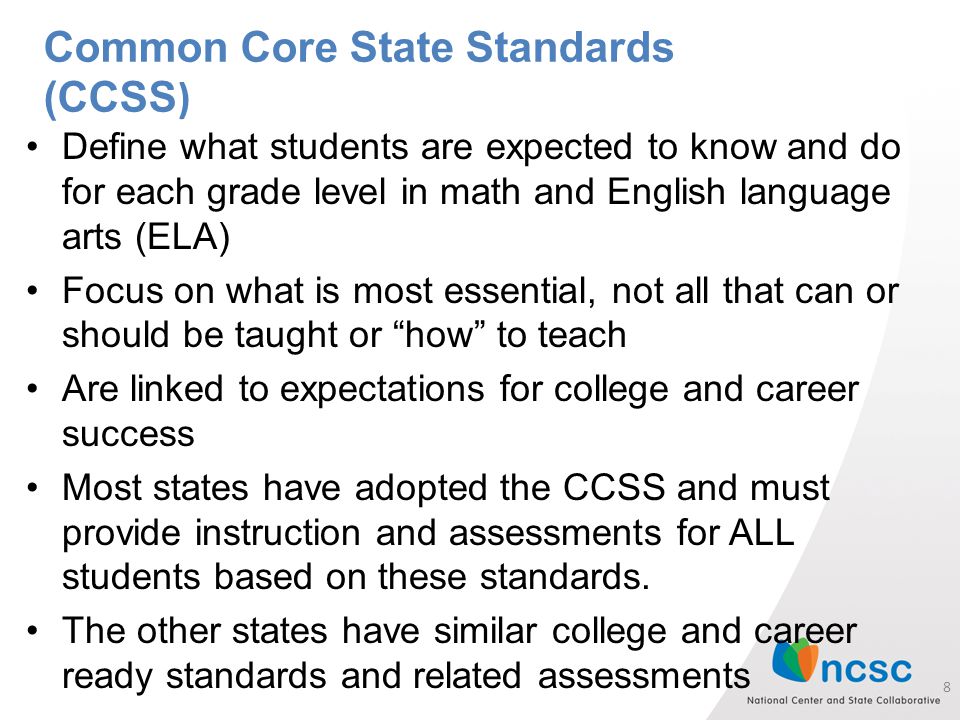 Define what students are expected to know and do for each grade level in math and English language arts (ELA) Focus on what is most essential, not all that can or should be taught or how to teach Are linked to expectations for college and career success Most states have adopted the CCSS and must provide instruction and assessments for ALL students based on these standards.