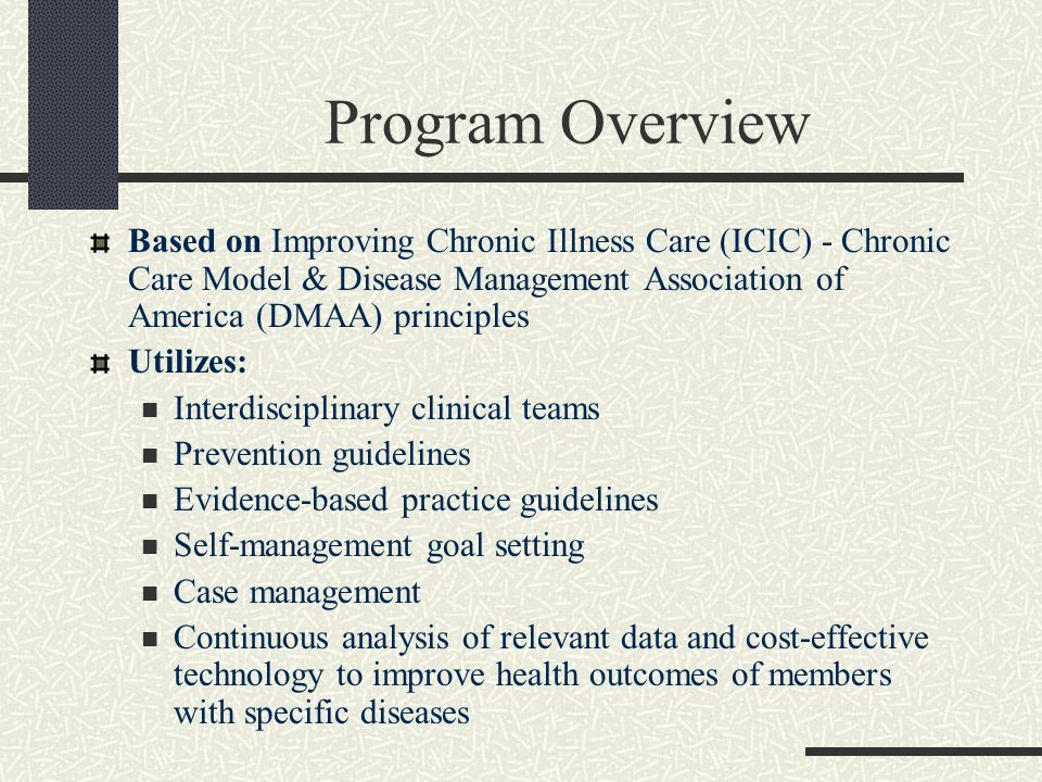 Program Overview Based on Improving Chronic Illness Care (ICIC) - Chronic Care Model & Disease Management Association of America (DMAA) principles Utilizes: Interdisciplinary clinical teams Prevention guidelines Evidence-based practice guidelines Self-management goal setting Case management Continuous analysis of relevant data and cost-effective technology to improve health outcomes of members with specific diseases