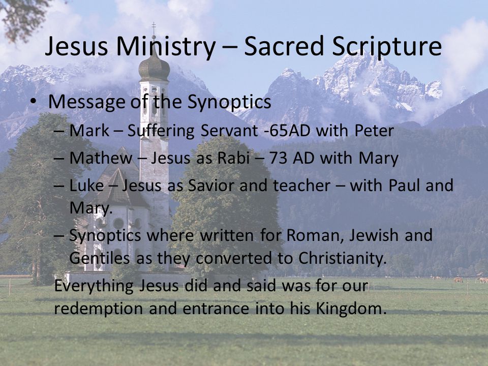 Jesus Ministry – Sacred Scripture Message of the Synoptics – Mark – Suffering Servant -65AD with Peter – Mathew – Jesus as Rabi – 73 AD with Mary – Luke – Jesus as Savior and teacher – with Paul and Mary.