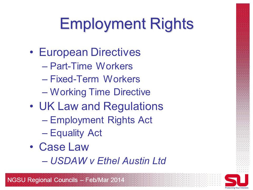 NGSU Regional Councils – Feb/Mar 2014 Employment Rights European Directives –Part-Time Workers –Fixed-Term Workers –Working Time Directive UK Law and Regulations –Employment Rights Act –Equality Act Case Law –USDAW v Ethel Austin Ltd