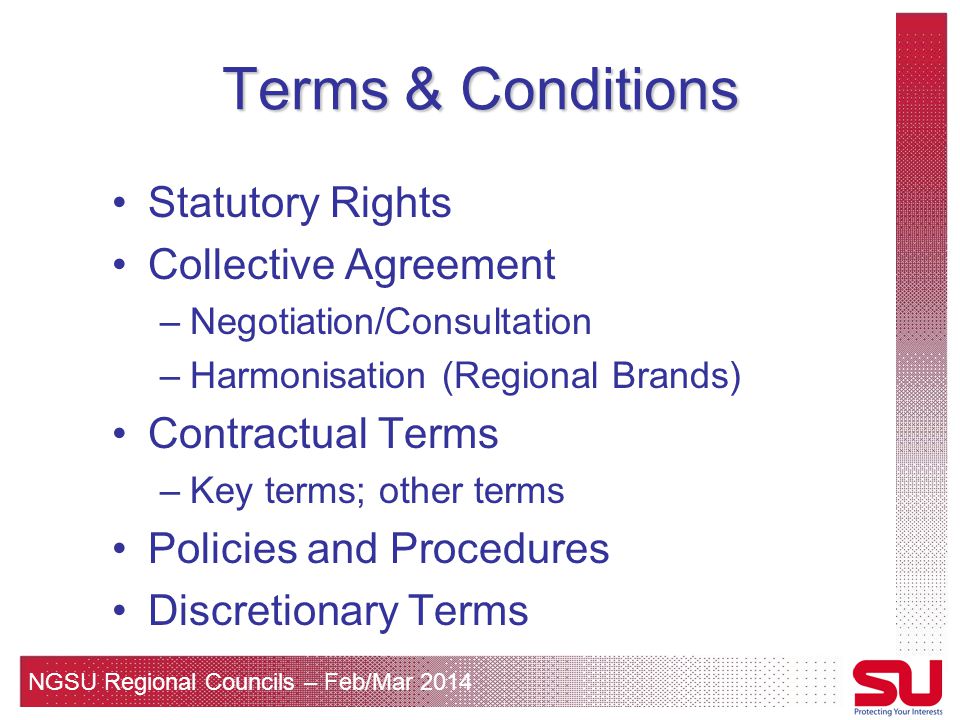 NGSU Regional Councils – Feb/Mar 2014 Terms & Conditions Statutory Rights Collective Agreement –Negotiation/Consultation –Harmonisation (Regional Brands) Contractual Terms –Key terms; other terms Policies and Procedures Discretionary Terms