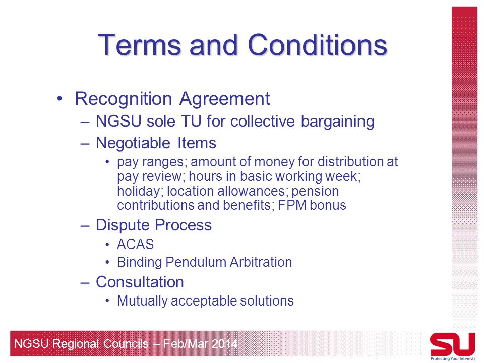 NGSU Regional Councils – Feb/Mar 2014 Terms and Conditions Recognition Agreement –NGSU sole TU for collective bargaining –Negotiable Items pay ranges; amount of money for distribution at pay review; hours in basic working week; holiday; location allowances; pension contributions and benefits; FPM bonus –Dispute Process ACAS Binding Pendulum Arbitration –Consultation Mutually acceptable solutions