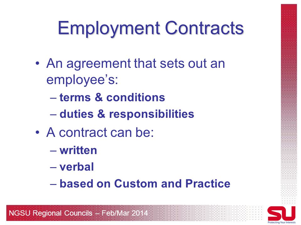 NGSU Regional Councils – Feb/Mar 2014 Employment Contracts An agreement that sets out an employee’s: –terms & conditions –duties & responsibilities A contract can be: –written –verbal –based on Custom and Practice