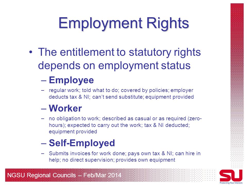 NGSU Regional Councils – Feb/Mar 2014 Employment Rights The entitlement to statutory rights depends on employment status –Employee –regular work; told what to do; covered by policies; employer deducts tax & NI; can’t send substitute; equipment provided –Worker –no obligation to work; described as casual or as required (zero- hours); expected to carry out the work; tax & NI deducted; equipment provided –Self-Employed –Submits invoices for work done; pays own tax & NI; can hire in help; no direct supervision; provides own equipment