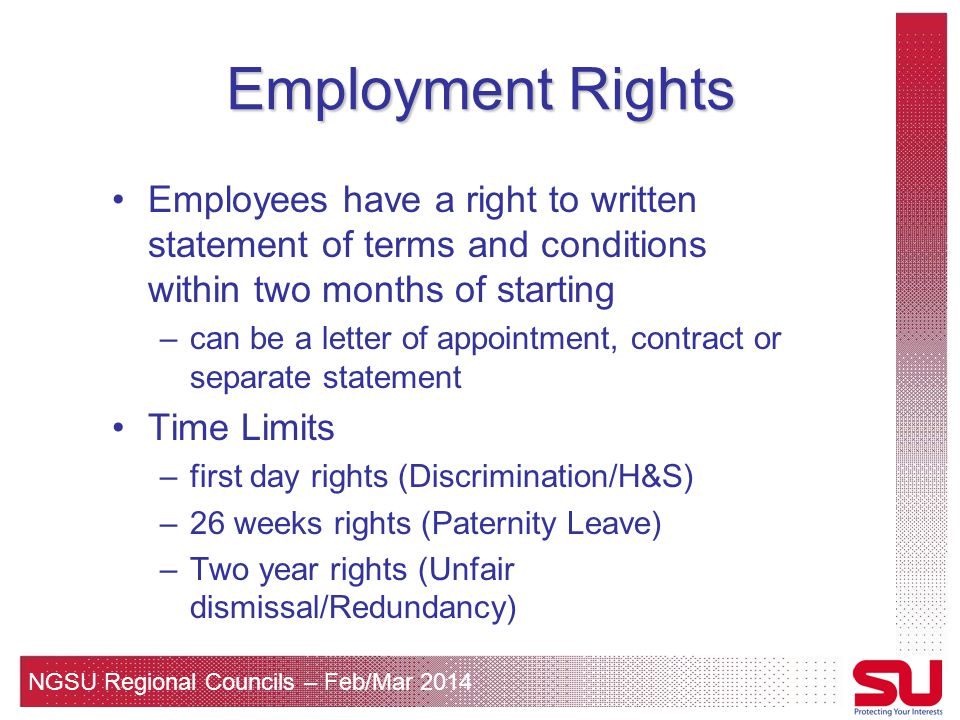 NGSU Regional Councils – Feb/Mar 2014 Employment Rights Employees have a right to written statement of terms and conditions within two months of starting –can be a letter of appointment, contract or separate statement Time Limits –first day rights (Discrimination/H&S) –26 weeks rights (Paternity Leave) –Two year rights (Unfair dismissal/Redundancy)