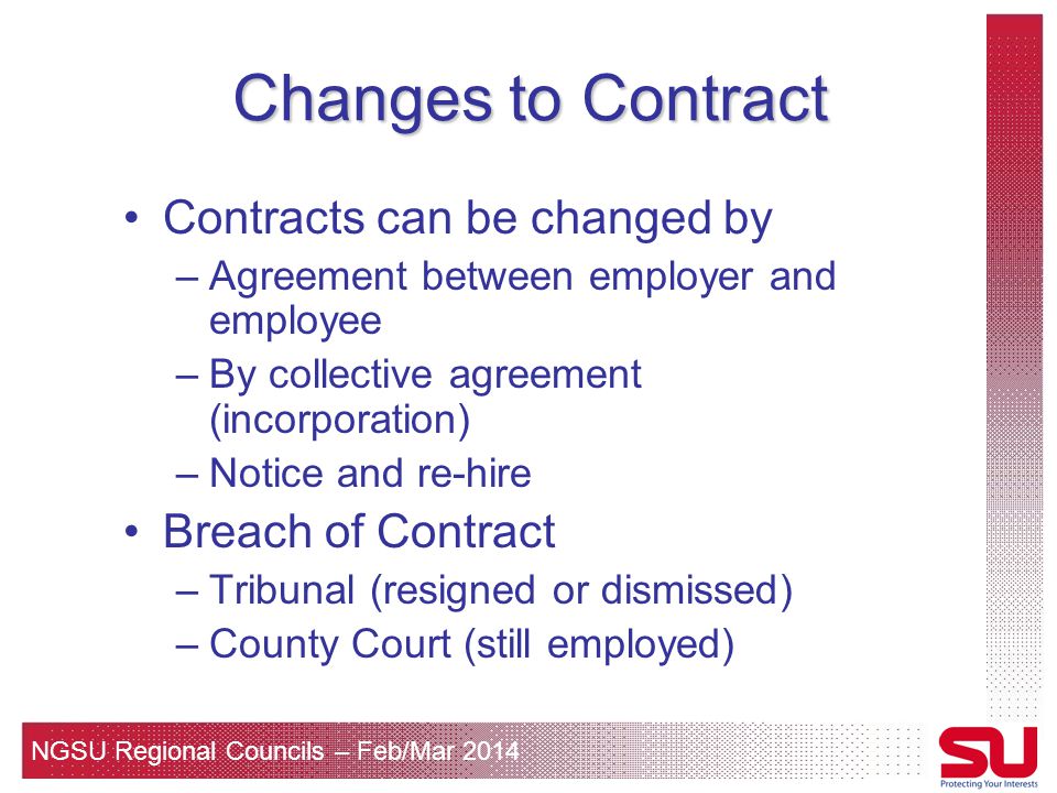 NGSU Regional Councils – Feb/Mar 2014 Changes to Contract Contracts can be changed by –Agreement between employer and employee –By collective agreement (incorporation) –Notice and re-hire Breach of Contract –Tribunal (resigned or dismissed) –County Court (still employed)