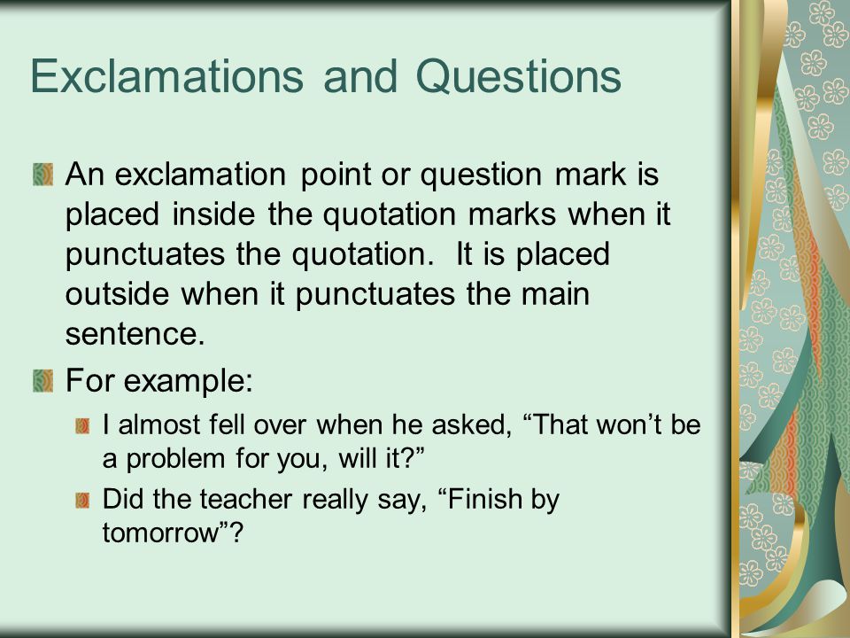 Exclamations and Questions An exclamation point or question mark is placed inside the quotation marks when it punctuates the quotation.