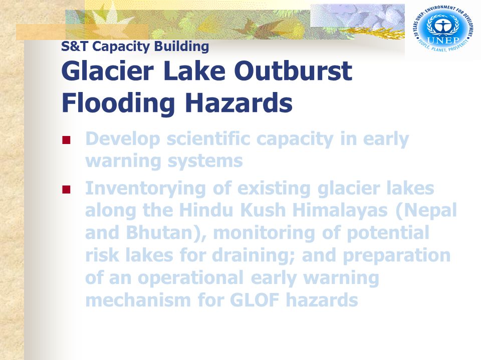 S&T Capacity Building Glacier Lake Outburst Flooding Hazards Develop scientific capacity in early warning systems Inventorying of existing glacier lakes along the Hindu Kush Himalayas (Nepal and Bhutan), monitoring of potential risk lakes for draining; and preparation of an operational early warning mechanism for GLOF hazards