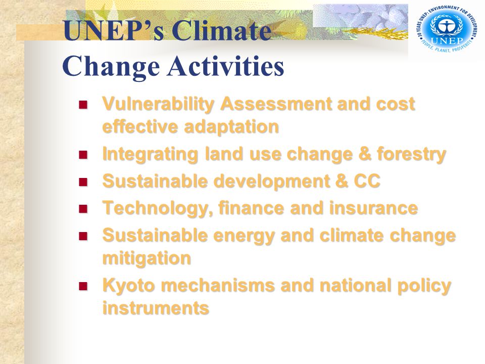 UNEP’s Climate Change Activities Vulnerability Assessment and cost effective adaptation Vulnerability Assessment and cost effective adaptation Integrating land use change & forestry Integrating land use change & forestry Sustainable development & CC Sustainable development & CC Technology, finance and insurance Technology, finance and insurance Sustainable energy and climate change mitigation Sustainable energy and climate change mitigation Kyoto mechanisms and national policy instruments Kyoto mechanisms and national policy instruments
