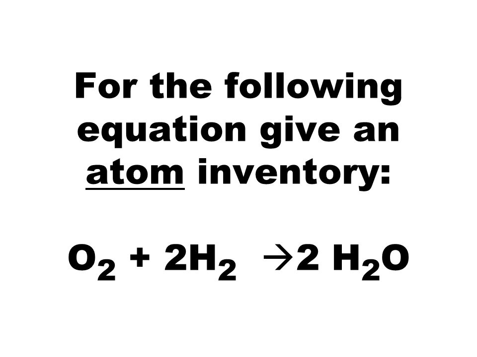 For the following equation give an atom inventory: O 2 + 2H 2  2 H 2 O
