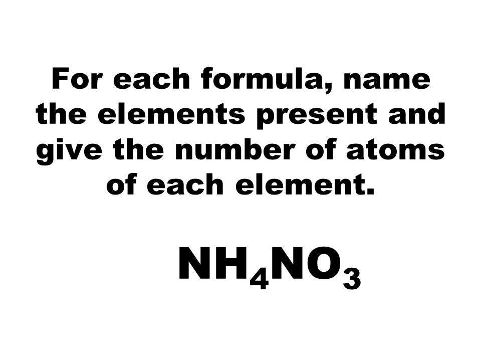 For each formula, name the elements present and give the number of atoms of each element. NH 4 NO 3