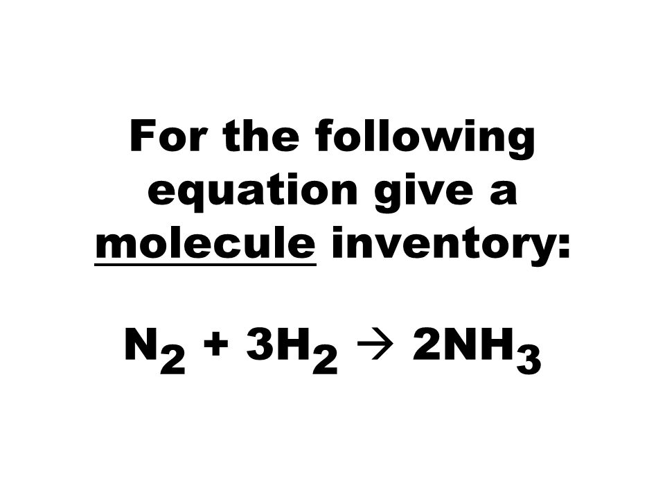 For the following equation give a molecule inventory: N 2 + 3H 2  2NH 3