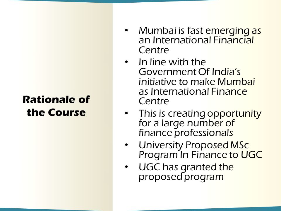 Rationale of the Course Mumbai is fast emerging as an International Financial Centre In line with the Government Of India’s initiative to make Mumbai as International Finance Centre This is creating opportunity for a large number of finance professionals University Proposed MSc Program In Finance to UGC UGC has granted the proposed program