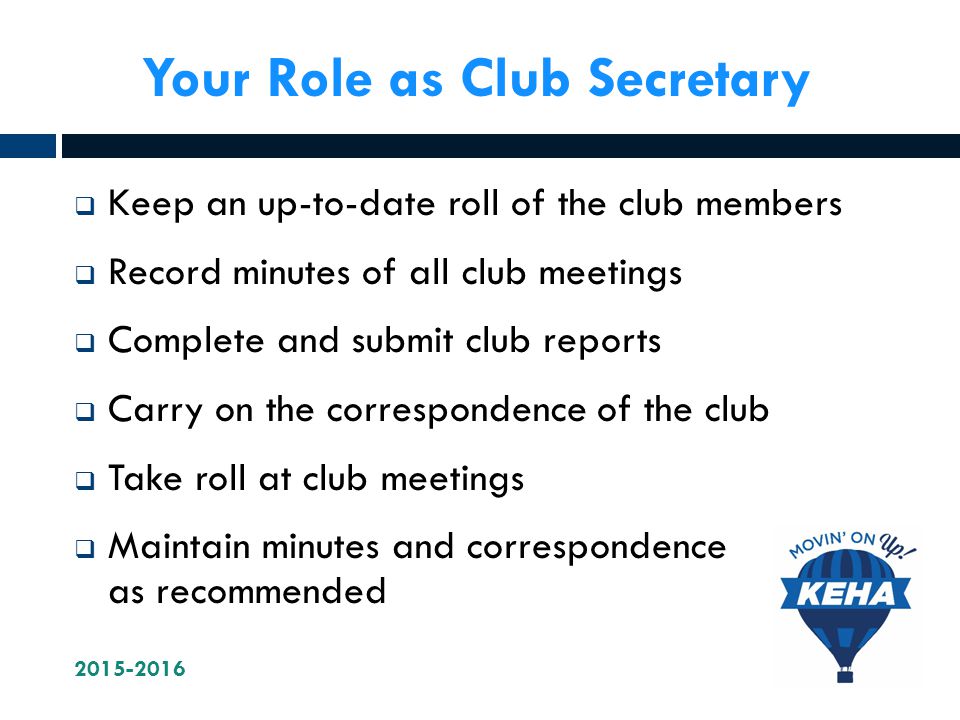 Your Role as Club Secretary  Keep an up-to-date roll of the club members  Record minutes of all club meetings  Complete and submit club reports  Carry on the correspondence of the club  Take roll at club meetings  Maintain minutes and correspondence as recommended