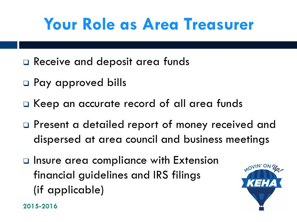 Your Role as Area Treasurer  Receive and deposit area funds  Pay approved bills  Keep an accurate record of all area funds  Present a detailed report of money received and dispersed at area council and business meetings  Insure area compliance with Extension financial guidelines and IRS filings (if applicable)