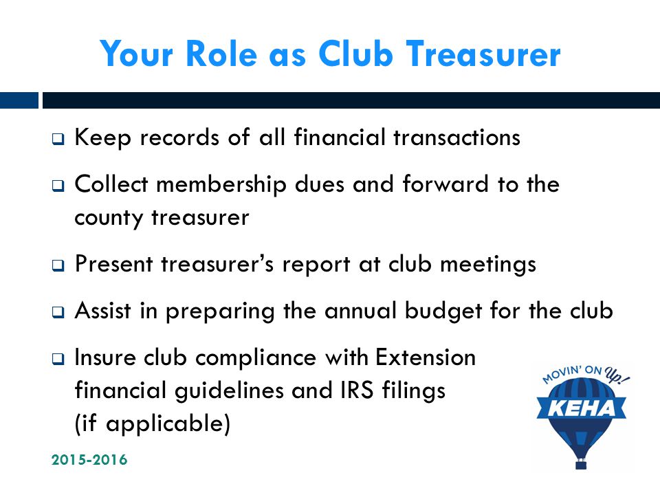 Your Role as Club Treasurer  Keep records of all financial transactions  Collect membership dues and forward to the county treasurer  Present treasurer’s report at club meetings  Assist in preparing the annual budget for the club  Insure club compliance with Extension financial guidelines and IRS filings (if applicable)