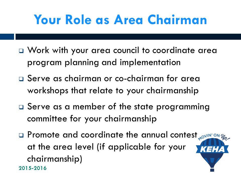 Your Role as Area Chairman  Work with your area council to coordinate area program planning and implementation  Serve as chairman or co-chairman for area workshops that relate to your chairmanship  Serve as a member of the state programming committee for your chairmanship  Promote and coordinate the annual contest at the area level (if applicable for your chairmanship)