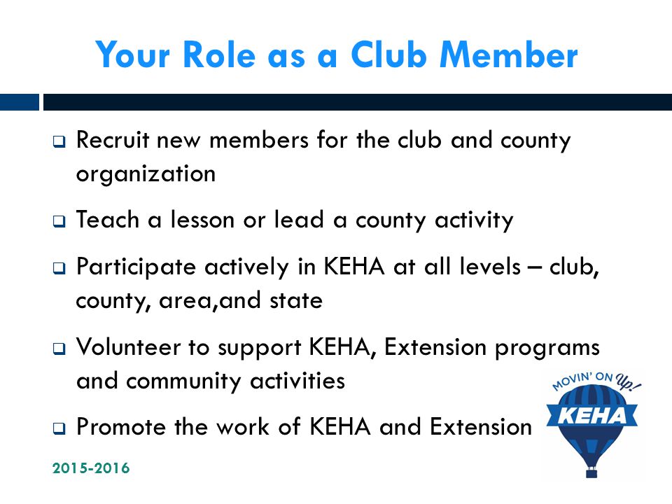 Your Role as a Club Member  Recruit new members for the club and county organization  Teach a lesson or lead a county activity  Participate actively in KEHA at all levels – club, county, area,and state  Volunteer to support KEHA, Extension programs and community activities  Promote the work of KEHA and Extension