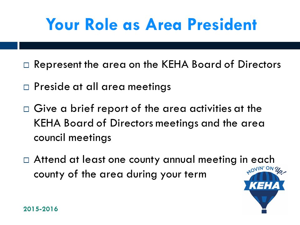 Your Role as Area President  Represent the area on the KEHA Board of Directors  Preside at all area meetings  Give a brief report of the area activities at the KEHA Board of Directors meetings and the area council meetings  Attend at least one county annual meeting in each county of the area during your term