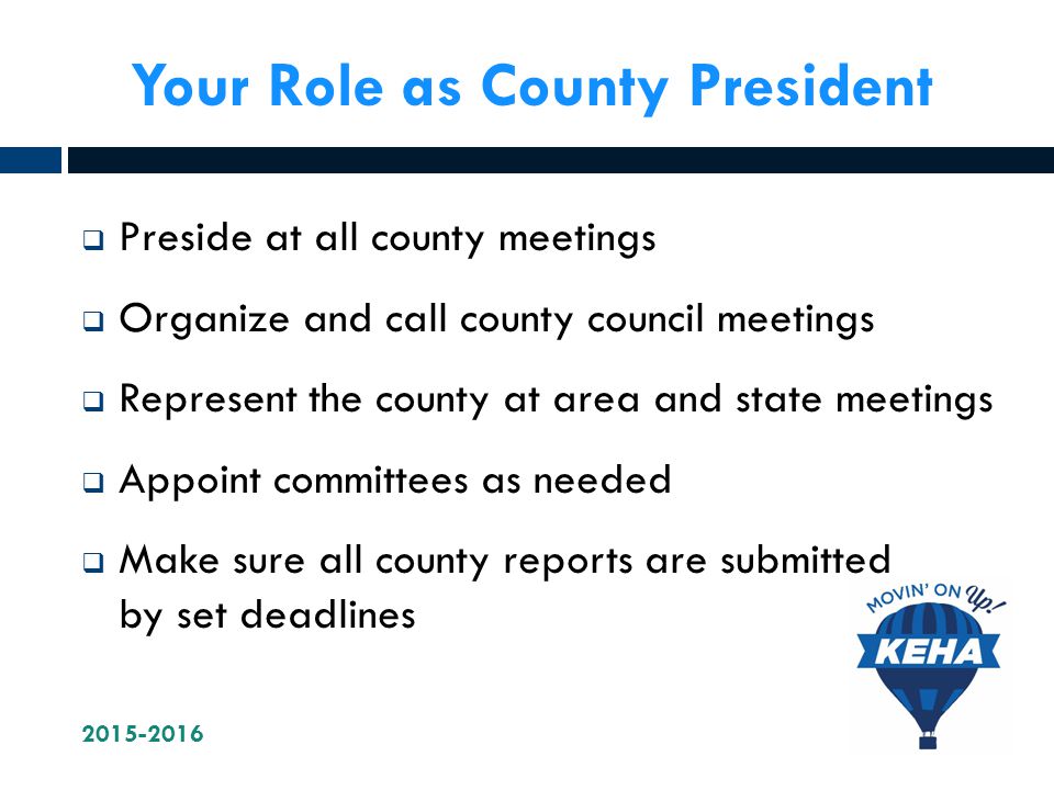 Your Role as County President  Preside at all county meetings  Organize and call county council meetings  Represent the county at area and state meetings  Appoint committees as needed  Make sure all county reports are submitted by set deadlines