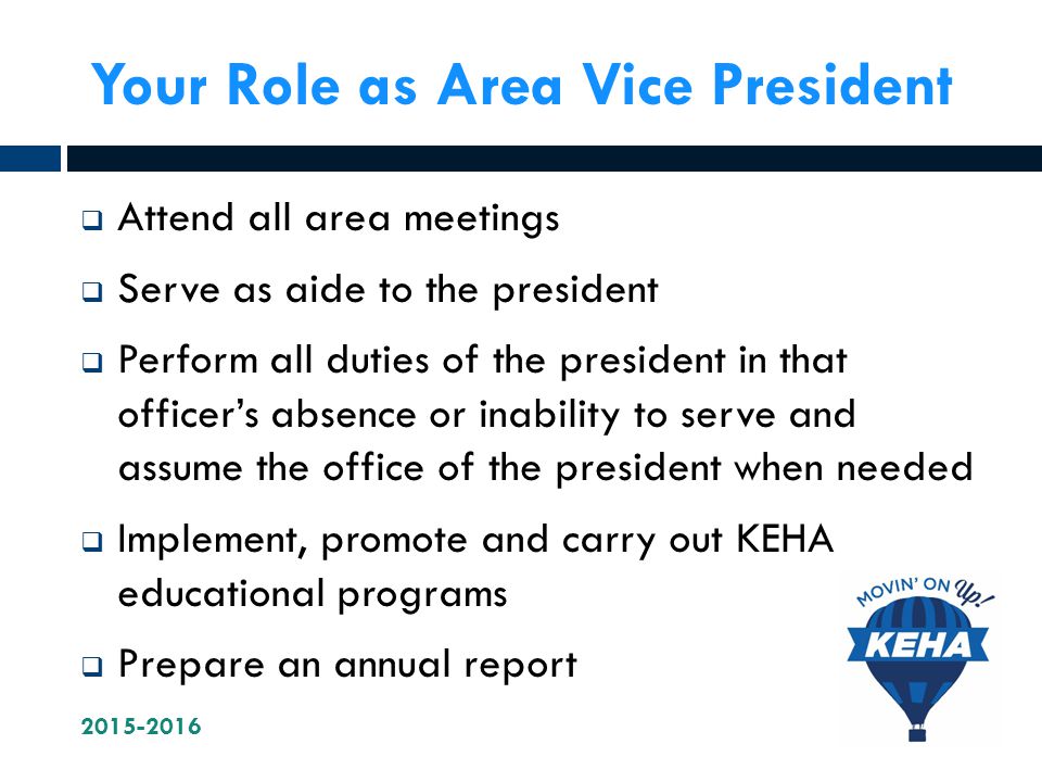 Your Role as Area Vice President  Attend all area meetings  Serve as aide to the president  Perform all duties of the president in that officer’s absence or inability to serve and assume the office of the president when needed  Implement, promote and carry out KEHA educational programs  Prepare an annual report