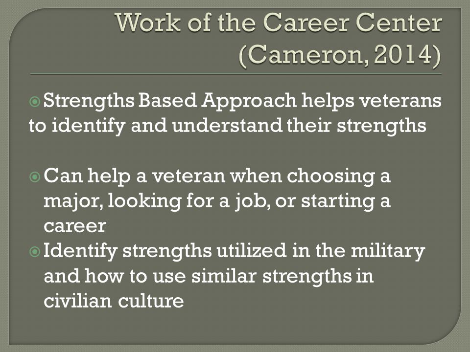  Strengths Based Approach helps veterans to identify and understand their strengths  Can help a veteran when choosing a major, looking for a job, or starting a career  Identify strengths utilized in the military and how to use similar strengths in civilian culture