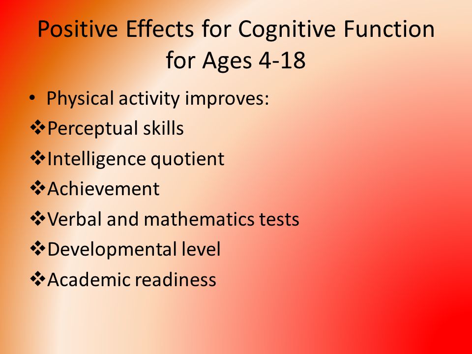 Positive Effects for Cognitive Function for Ages 4-18 Physical activity improves:  Perceptual skills  Intelligence quotient  Achievement  Verbal and mathematics tests  Developmental level  Academic readiness