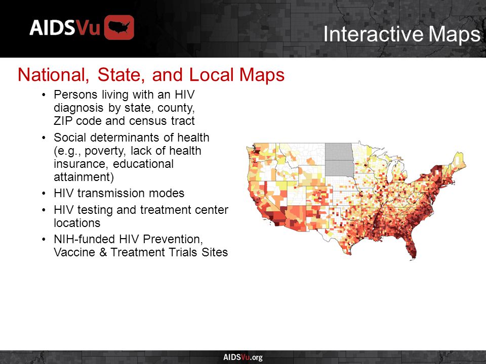 Interactive Maps National, State, and Local Maps Persons living with an HIV diagnosis by state, county, ZIP code and census tract Social determinants of health (e.g., poverty, lack of health insurance, educational attainment) HIV transmission modes HIV testing and treatment center locations NIH-funded HIV Prevention, Vaccine & Treatment Trials Sites