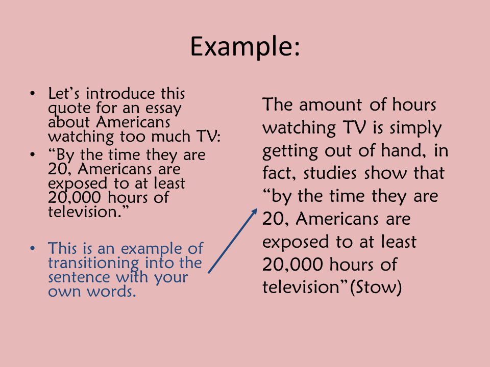 Example: Let’s introduce this quote for an essay about Americans watching too much TV: By the time they are 20, Americans are exposed to at least 20,000 hours of television. This is an example of transitioning into the sentence with your own words.