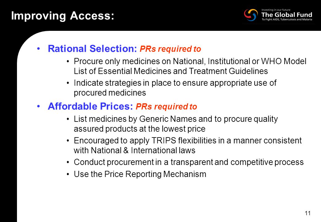 11 Improving Access: Rational Selection: PRs required to Procure only medicines on National, Institutional or WHO Model List of Essential Medicines and Treatment Guidelines Indicate strategies in place to ensure appropriate use of procured medicines Affordable Prices: PRs required to List medicines by Generic Names and to procure quality assured products at the lowest price Encouraged to apply TRIPS flexibilities in a manner consistent with National & International laws Conduct procurement in a transparent and competitive process Use the Price Reporting Mechanism
