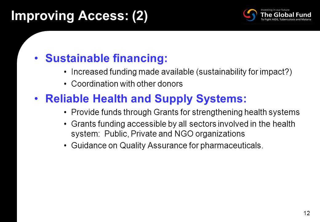 12 Improving Access: (2) Sustainable financing: Increased funding made available (sustainability for impact ) Coordination with other donors Reliable Health and Supply Systems: Provide funds through Grants for strengthening health systems Grants funding accessible by all sectors involved in the health system: Public, Private and NGO organizations Guidance on Quality Assurance for pharmaceuticals.