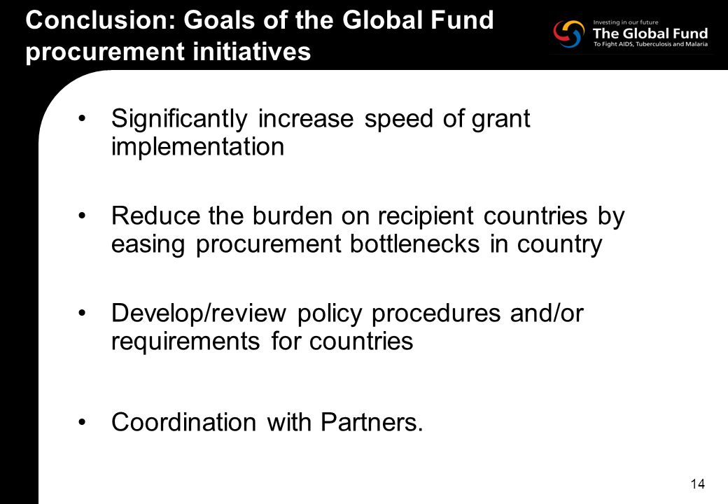 14 Conclusion: Goals of the Global Fund procurement initiatives Significantly increase speed of grant implementation Reduce the burden on recipient countries by easing procurement bottlenecks in country Develop/review policy procedures and/or requirements for countries Coordination with Partners.