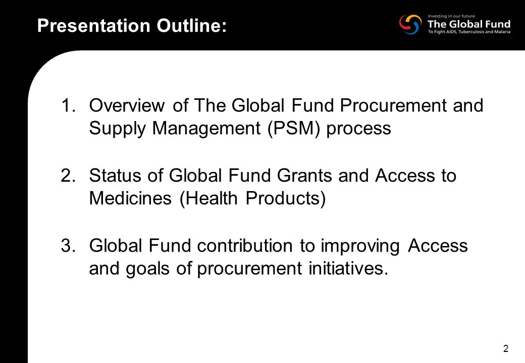 2 Presentation Outline: 1.Overview of The Global Fund Procurement and Supply Management (PSM) process 2.Status of Global Fund Grants and Access to Medicines (Health Products) 3.Global Fund contribution to improving Access and goals of procurement initiatives.