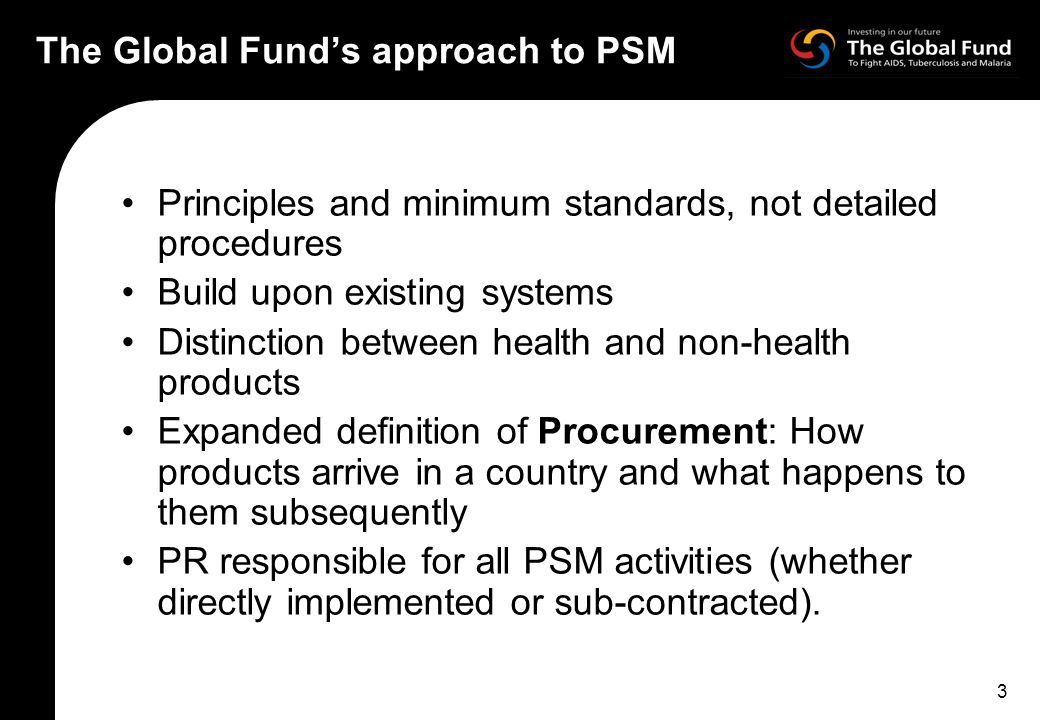 3 The Global Fund’s approach to PSM Principles and minimum standards, not detailed procedures Build upon existing systems Distinction between health and non-health products Expanded definition of Procurement: How products arrive in a country and what happens to them subsequently PR responsible for all PSM activities (whether directly implemented or sub-contracted).