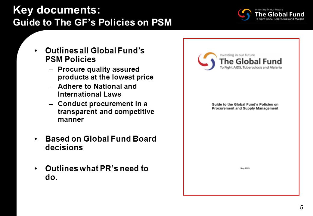 5 Key documents: Guide to The GF’s Policies on PSM Outlines all Global Fund’s PSM Policies –Procure quality assured products at the lowest price –Adhere to National and International Laws –Conduct procurement in a transparent and competitive manner Based on Global Fund Board decisions Outlines what PR’s need to do.