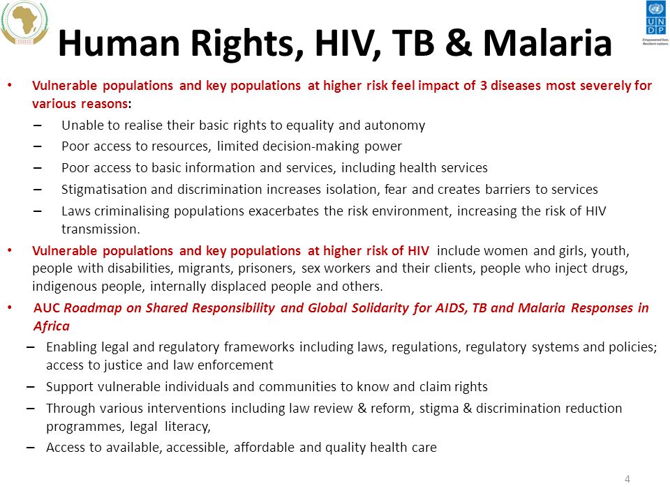 Human Rights, HIV, TB & Malaria Vulnerable populations and key populations at higher risk feel impact of 3 diseases most severely for various reasons: – Unable to realise their basic rights to equality and autonomy – Poor access to resources, limited decision-making power – Poor access to basic information and services, including health services – Stigmatisation and discrimination increases isolation, fear and creates barriers to services – Laws criminalising populations exacerbates the risk environment, increasing the risk of HIV transmission.