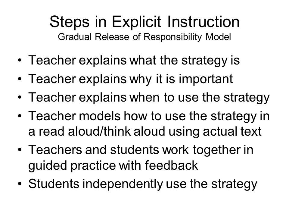 Steps in Explicit Instruction Gradual Release of Responsibility Model Teacher explains what the strategy is Teacher explains why it is important Teacher explains when to use the strategy Teacher models how to use the strategy in a read aloud/think aloud using actual text Teachers and students work together in guided practice with feedback Students independently use the strategy